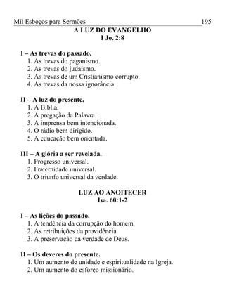 Mil Esboços para Sermões
A LUZ DO EVANGELHO
I Jo. 2:8
I – As trevas do passado.
1. As trevas do paganismo.
2. As trevas do judaísmo.
3. As trevas de um Cristianismo corrupto.
4. As trevas da nossa ignorância.
II – A luz do presente.
1. A Bíblia.
2. A pregação da Palavra.
3. A imprensa bem intencionada.
4. O rádio bem dirigido.
5. A educação bem orientada.
III – A glória a ser revelada.
1. Progresso universal.
2. Fraternidade universal.
3. O triunfo universal da verdade.
LUZ AO ANOITECER
Isa. 60:1-2
I – As lições do passado.
1. A tendência da corrupção do homem.
2. As retribuições da providência.
3. A preservação da verdade de Deus.
II – Os deveres do presente.
1. Um aumento de unidade e espiritualidade na Igreja.
2. Um aumento do esforço missionário.
195
 