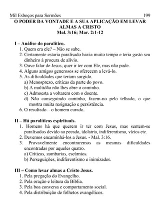 Mil Esboços para Sermões
O PODER DA VONTADE E A SUA APLICAÇÃO EM LEVAR
ALMAS A CRISTO
Mal. 3:16; Mar. 2:1-12
I – Análise do paralítico.
1. Quem era ele? – Não se sabe.
2. Certamente estaria paralisado havia muito tempo e teria gasto seu
dinheiro à procura de alívio.
3. Ouve falar de Jesus, quer ir ter com Ele, mas não pode.
4. Alguns amigos generosos se oferecem a levá-lo.
5. As dificuldades que teriam surgido.
a) Menosprezo, críticas da parte do povo.
b) A multidão não lhes abre o caminho.
c) Admoesta a voltarem com o doente.
d) Não conseguindo caminho, fazem-no pelo telhado, o que
mostra muita resignação e persistência.
6. O resultado – o homem curado.
II – Há paralíticos espirituais.
1. Homens há que querem ir ter com Jesus, mas sentem-se
paralisados devido ao pecado, idolatria, indiferentismo, vícios etc.
2. Devemos encaminhá-los a Jesus. - Mal. 3:16.
3. Provavelmente encontraremos as mesmas dificuldades
encontradas por aqueles quatro.
a) Críticas, zombarias, escárnios.
b) Perseguições, indiferentismo e inimizades.
III – Como levar almas a Cristo Jesus.
1. Pela pregação do Evangelho.
2. Pela oração e leitura da Bíblia.
3. Pela boa conversa e comportamento social.
4. Pela distribuição de folhetos evangélicos.
199
 