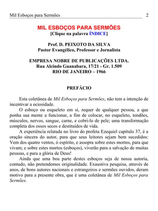 Mil Esboços para Sermões
MIL ESBOÇOS PARA SERMÕES
[Clique na palavra ÍNDICE]
Prof. D. PEIXOTO DA SILVA
Pastor Evangélico, Professor e Jornalista
EMPRESA NOBRE DE PUBLICAÇÕES LTDA.
Rua Alcindo Guanabara, 17/21 - Gr. 1.509
RIO DE JANEIRO – 1966
PREFÁCIO
Esta coletânea de Mil Esboços para Sermões, não tem a intenção de
incentivar a ociosidade.
O esboço ou esqueleto em si, requer de qualquer pessoa, a que
ponha sua mente a funcionar, a fim de colocar, no esqueleto, tendões,
músculos, nervos, sangue, carne, e cobri-lo de pele; uma transformação
completa dos ossos secos e destituídos de vida.
A experiência relatada no livro do profeta Ezequiel capítulo 37, é a
oração sincera do autor, para que seus leitores sejam bem sucedidos:
Vem dos quatro ventos, ó espírito, e assopra sobre estes mortos, para que
vivam; e sobre estes mortos (esboços), viverão para a salvação de muitas
pessoas, e para a glória de Deus!
Ainda que uma boa parte destes esboços seja de nossa autoria,
contudo, não pretendemos originalidade. Exaustiva pesquisa, através de
anos, de bons autores nacionais e estrangeiros e sermões ouvidos, deram
motivo para a presente obra, que é uma coletânea de Mil Esboços para
Sermões.
2
 