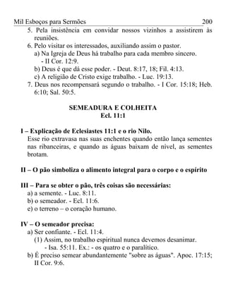 Mil Esboços para Sermões
5. Pela insistência em convidar nossos vizinhos a assistirem às
reuniões.
6. Pelo visitar os interessados, auxiliando assim o pastor.
a) Na Igreja de Deus há trabalho para cada membro sincero.
- II Cor. 12:9.
b) Deus é que dá esse poder. - Deut. 8:17, 18; Fil. 4:13.
c) A religião de Cristo exige trabalho. - Luc. 19:13.
7. Deus nos recompensará segundo o trabalho. - I Cor. 15:18; Heb.
6:10; Sal. 50:5.
SEMEADURA E COLHEITA
Ecl. 11:1
I – Explicação de Eclesiastes 11:1 e o rio Nilo.
Esse rio extravasa nas suas enchentes quando então lança sementes
nas ribanceiras, e quando as águas baixam de nível, as sementes
brotam.
II – O pão simboliza o alimento integral para o corpo e o espírito
III – Para se obter o pão, três coisas são necessárias:
a) a semente. - Luc. 8:11.
b) o semeador. - Ecl. 11:6.
e) o terreno – o coração humano.
IV – O semeador precisa:
a) Ser confiante. - Ecl. 11:4.
(1) Assim, no trabalho espiritual nunca devemos desanimar.
- Isa. 55:11. Ex.: - os quatro e o paralítico.
b) É preciso semear abundantemente "sobre as águas". Apoc. 17:15;
II Cor. 9:6.
200
 