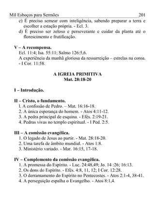Mil Esboços para Sermões
c) É preciso semear com inteligência, sabendo preparar a terra e
escolher a estação própria. - Ecl. 3.
d) É preciso ser zeloso e perseverante e cuidar da planta até o
florescimento e frutificação.
V – A recompensa.
Ecl. 11:4; Isa. 55:11; Salmo 126:5,6.
A experiência da manhã gloriosa da ressurreição – estrelas na coroa.
- I Cor. 11:58.
A IGREIA PRIMITIVA
Mat. 28:18-20
I – Introdução.
II – Cristo, o fundamento.
l. A confissão de Pedro. – Mat. 16:16-18.
2. A única esperança do homem. - Atos 4:11-12.
3. A pedra principal de esquina. - Efés. 2:19-21.
4. Pedras vivas no templo espiritual. - I Ped. 2:5.
III – A comissão evangélica.
1. O legado de Jesus ao partir. - Mat. 28:18-20.
2. Uma tarefa de âmbito mundial. - Atos 1:8.
3. Ministério variado. - Mar. 16:15, 17-18.
IV – Complemento da comissão evangélica.
1. A promessa do Espírito. - Luc. 24:48,49; Jo. 14 :26; 16:13.
2. Os dons do Espírito. - Efés. 4:8, 11, 12; I Cor. 12:28.
3. O derramamento do Espírito no Pentecostes. - Atos 2:1-4, 38-41.
4. A perseguição espalha o Evangelho. - Atos 8:1,4.
201
 