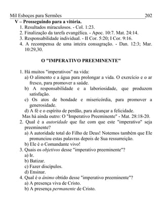 Mil Esboços para Sermões
V – Prosseguindo para a vitória.
1. Resultados miraculosos. - Col. 1:23.
2. Finalização da tarefa evangélica. - Apoc. 10:7. Mat. 24:14.
3. Responsabilidade individual. - II Cor. 5:20; I Cor. 9:16.
4. A recompensa de uma inteira consagração. - Dan. 12:3; Mar.
10:29,30.
O "IMPERATIVO PREEMINENTE"
1. Há muitos "imperativos" na vida:
a) O alimento e a água para prolongar a vida. O exercício e o ar
fresco, para promover a saúde.
b) A responsabilidade e a laboriosidade, que produzem
satisfação.
c) Os atos de bondade e misericórdia, para promover a
generosidade.
d) A fé e o espírito de perdão, para alcançar a felicidade.
Mas há ainda outro: O "Imperativo Preeminente" - Mat. 28:18-20.
2. Qual é a autoridade que faz com que este "imperativo" seja
preeminente?
a) A autoridade total do Filho de Deus! Notemos também que Ele
pronunciou estas palavras depois de Sua ressurreição.
b) Ele é o Comandante vivo!
3. Quais os objetivos desse "imperativo preeminente"?
a) Ir.
b) Batizar.
c) Fazer discípulos.
d) Ensinar.
4. Qual é o ânimo obtido desse "imperativo preeminente"?
a) A presença viva de Cristo.
b) A presença permanente de Cristo.
202
 