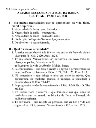 Mil Esboços para Sermões
A MAIOR NECESSIDADE ATUAL DA IGREJA
Heb. 11; Mat. 17:20; Luc. 18:8
I – Há muitas necessidades que se apresentam na vida física,
moral e espiritual.
1. Necessidade de Jesus como Salvador.
2. Necessidade de união – cooperação.
3. Necessidade de amor – acima dos dons.
4. Da direção do Espírito Santo na Igreja e na vida.
5. De obreiros – a seara é grande.
II – Qual é a maior necessidade?
1. A maior necessidade é a da fé viva que emana da fonte de vida –
viver pela fé - Gál. 2 :20; Atos 11:24.
2. Fé iniciadora. Muitas vezes, ao iniciarmos um novo trabalho,
plano, campanha, falta-nos essa fé.
a) Exemplos da vida de Abraão, Moisés, Bates.
3. Fé continuativa – que leva o crente e a Igreja a perseverarem na
luta com Deus e o homem. - II Cor. 1:24; Col. 1:23; Rom. 1:17.
4. Fé penetrante – que atinge o alvo em meio às trevas. Que
esquadrinha os melhores planos, o coração, a sociedade e
possibilidades. II Reis 6:14-17.
5. Fé progressiva – não fica estacionada. - I Ped. 1:7-9. Ex.: O filho
pródigo.
6. Fé transmissora e atrativa – que transmite aos que estão na
perdição e atrai ao mundo as bênçãos de Deus. – Exemplo da
mulher samaritana.
7. Fé salvadora – que resgata os perdidos, que dá luz e vida aos
cegos. - Luc. 18:8, oremos: "Aumenta-nos a fé.". – Luc. 17:5.
205
 