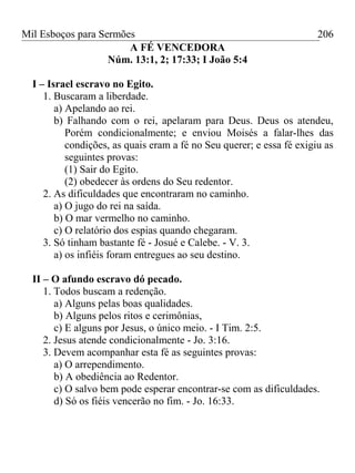 Mil Esboços para Sermões
A FÉ VENCEDORA
Núm. 13:1, 2; 17:33; I João 5:4
I – Israel escravo no Egito.
1. Buscaram a liberdade.
a) Apelando ao rei.
b) Falhando com o rei, apelaram para Deus. Deus os atendeu,
Porém condicionalmente; e enviou Moisés a falar-lhes das
condições, as quais eram a fé no Seu querer; e essa fé exigiu as
seguintes provas:
(1) Sair do Egito.
(2) obedecer às ordens do Seu redentor.
2. As dificuldades que encontraram no caminho.
a) O jugo do rei na saída.
b) O mar vermelho no caminho.
c) O relatório dos espias quando chegaram.
3. Só tinham bastante fé - Josué e Calebe. - V. 3.
a) os infiéis foram entregues ao seu destino.
II – O afundo escravo dó pecado.
1. Todos buscam a redenção.
a) Alguns pelas boas qualidades.
b) Alguns pelos ritos e cerimônias,
c) E alguns por Jesus, o único meio. - I Tim. 2:5.
2. Jesus atende condicionalmente - Jo. 3:16.
3. Devem acompanhar esta fé as seguintes provas:
a) O arrependimento.
b) A obediência ao Redentor.
c) O salvo bem pode esperar encontrar-se com as dificuldades.
d) Só os fiéis vencerão no fim. - Jo. 16:33.
206
 