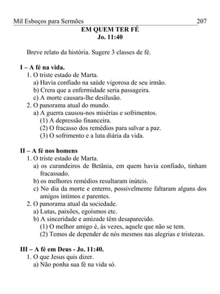 Mil Esboços para Sermões
EM QUEM TER FÉ
Jo. 11:40
Breve relato da história. Sugere 3 classes de fé.
I – A fé na vida.
1. O triste estado de Marta.
a) Havia confiado na saúde vigorosa de seu irmão.
b) Crera que a enfermidade seria passageira.
c) A morte causara-lhe desilusão.
2. O panorama atual do mundo.
a) A guerra causou-nos misérias e sofrimentos.
(1) A depressão financeira.
(2) O fracasso dos remédios para salvar a paz.
(3) O sofrimento e a luta diária da vida.
II – A fé nos homens
1. O triste estado de Marta.
a) os curandeiros de Betânia, em quem havia confiado, tinham
fracassado.
b) os melhores remédios resultaram inúteis.
c) No dia da morte e enterro, possivelmente faltaram alguns dos
amigos íntimos e parentes.
2. O panorama atual da sociedade.
a) Lutas, paixões, egoísmos etc.
b) A sinceridade e amizade têm desaparecido.
(1) O melhor amigo é, às vezes, aquele que não se tem.
(2) Temos de depender de nós mesmos nas alegrias e tristezas.
III – A fé em Deus - Jo. 11:40.
1. O que Jesus quis dizer.
a) Não ponha sua fé na vida só.
207
 