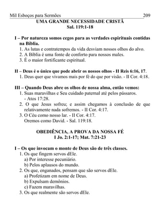 Mil Esboços para Sermões
UMA GRANDE NECESSIDADE CRISTÃ
Sal. 119:1-18
I – Por natureza somos cegos para as verdades espirituais contidas
na Bíblia.
1. As lutas e contratempos da vida desviam nossos olhos do alvo.
2. A Bíblia é uma fonte de conforto para nossos males.
3. É o maior fortificante espiritual.
II – Deus é o único que pode abrir os nossos olhos - II Reis 6:16, 17.
1. Deus quer que vivamos mais por fé do que por visão. - II Cor. 4:18.
III – Quando Deus abre os olhos de nossa alma, então vemos:
1. Suas maravilhas e Seu cuidado paternal até pelos pássaros.
- Atos 17:28.
2. O que Jesus sofreu; e assim chegamos à conclusão de que
relativamente nada sofremos. - II Cor. 4:17.
3. O Céu como nosso lar. - II Cor. 4:17.
Oremos como David. - Sal. 119:18.
OBEDIÊNCIA, A PROVA DA NOSSA FÉ
I Jo. 2:1-17; Mat. 7:21-23
I – Os que invocam o monte de Deus são de três classes.
1. Os que fingem servos dEle.
a) Por interesse pecuniário.
b) Pelos aplausos do mundo.
2. Os que, enganados, pensam que são servos dEle.
a) Profetizam em nome de Deus.
b) Expulsam demônios.
c) Fazem maravilhas.
3. Os que realmente são servos dEle.
209
 