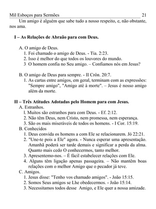 Mil Esboços para Sermões
Um amigo é alguém que sabe tudo a nosso respeito, e, não obstante,
nos ama.
I – As Relações de Abraão para com Deus.
A. O amigo de Deus.
1. Foi chamado o amigo de Deus. - Tia. 2:23.
2. Isso é melhor do que todos os louvores do mundo.
3 O homem confia no Seu amigo. – Confiamos nós em Jesus?
B. O amigo de Deus para sempre. - II Crôn. 20:7.
1. As cartas entre amigos, em geral, terminam com as expressões:
"Sempre amigo", "Amigo até à morte". – Jesus é nosso amigo
além da morte.
II – Três Atitudes Adotadas pelo Homem para com Jesus.
A. Estranhos.
l. Muitos são estranhos para com Deus. - Ef. 2:12.
2. Não têm Deus, nem Cristo, nem promessa, nem esperança.
3. São os mais miseráveis de todos os homens. - I Cor. 15:19.
B. Conhecidos
1. Deus convida os homens a com Ele se relacionarem. Jó 22:21.
2. "Une-te pois a Ele" agora. - Nunca esperar uma apresentação.
Amanhã poderá ser tarde demais e significar a perda da alma.
Quanto mais cedo O conhecermos, tanto melhor.
3. Apresentemo-nos. – É fácil estabelecer relações com Ele.
4. Alguns têm ligação apenas passageira. – Não mantêm boas
relações com o melhor Amigo que o pecador já teve.
C. Amigos.
1. Jesus disse: "Tenho vos chamado amigos". - João 15:15.
2. Somos Seus amigos se Lhe obedecermos. - João 15:14.
3. Necessitamos todos desse Amigo, e Ele quer a nossa amizade.
21
 