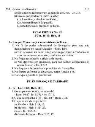 Mil Esboços para Sermões
a) São aqueles que nasceram da família de Deus. - Jo. 3:3.
b) São os que produzem frutos, a saber:
(1) A confiança absoluta em Cristo.
(2) Arrependimento do pecado.
(3) obediência aos preceitos de Deus.
ESTAI FIRMES NA FÉ
I Cor. 16:13; Heb. 11
I – Em que fé ou crença é necessário estar firme.
1. Na fé do poder sobrenatural do Evangelho para que não
desanimemos em sua divulgação. - Rom. 1:16.
a) Não devemos ser como um guerreiro que perde a confiança na
vitória e retira-se; mas, sim, confiantes na vitória.
2. Na fé que reconheceu a eficácia da oração.
a) Não devemos ser duvidosos, para não sermos comparados às
ondas do mar. - Tia. 1:5-7.
3. Na fé quanto às doutrinas e princípios do Evangelho.
4. Na fé para enfrentar os desgostos, como Abraão e ló.
5. Na fé que aguarda as promessas.
FÉ, ESPERANÇA E CARIDADE
I – Fé - Luc. 18:8; Heb. 11:1.
1. Como pode ser obtida, aumentada?
- Rom. 10:17; Jo. 5:39; Atos 17:11.
2. O que acompanha a fé? - Tia. 2:17; Rom. 3:31.
3. O que se diz da fé que teve:
a) Abraão. - Heb. 11:8, 17.
b) Moisés. - Heb. 11:24-27.
c) Jó. - Jó 19:25-27.
d) Os três hebreus. - Dan. 3:16, 17.
210
 
