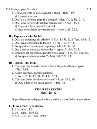Mil Esboços para Sermões
4. Como somente se pode agradar a Deus. - Heb. 11:6.
a) Exemplos acima.
5. Qual é a diferença entre fé e crença? - Mat. 17:20; Tia. 2:19.
6. Qual deve ser a fé do cristão verdadeiro? - Apoc. 14:22.
a) A que nos leva essa fé? - Jo. 5:4.
b) Qual o resultado de vencermos? - Apoc. 3:21; 22:6.
II – Esperança - Jo. 14:1-3.
1. Qual é a esperança do cristão? - I Cor. 15:51, 52; I Tess. 4:16, 17.
2. Qual era a esperança de Paulo? - I Tim. 1:12; 4:7, 8.
3. Por que devemos ter uma esperança tal? - Jo. 14:1-3.
4. Quais são as moradas prometidas? - Apoc. 21:2-4; 22:5.
5. Se temos tal esperança, que devemos fazer? - I Jo. 3:3; Col. 2:6.
a) Por que é isto necessário? - Mat. 5:8; 7:22, 23.
III – Amor. - Jo. 15:13.
1. Com que objetivo deu Jesus a Sua vida, pelos Seus amigos?
- Tito. 2:14.
2. Assim fazendo, que nos ensinou?
- I Jo. 3:16; Jo. 13 :34, 35; I Jo. 3:23.
3. Com que amor nós devemos amar? - Rom. 12:9, 10.
a) Qual o benefício desse amor? - I Ped. 4:8.
VISÃO TERRESTRE
Heb. 12:1-12
O que dizem os pedagogos sobre a visão e sua influência no ensino.
I – É uma fonte de tentação.
1. Eva. - Gên. 3:6.
2. Ló. - Gên, 13:10-12.
3. Acã. - Jos. 7:21; Sal. 119:37.
211
 