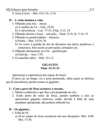 Mil Esboços para Sermões
4. Jesus Cristo. - Mat. 4:8; I Jo. 2:16.
II – A visão domina a vida.
1. Olhando para trás – atraso.
a) A mulher de Ló. - Gên, 19:26.
b) A advertência. - Luc. 17:31; Filip. 3:13, 14.
2. Olhando direito a Jesus – salvação. - Núm. 21:9; Jo. 3:14, 15.
3. Olhando às perplexidades – fracasso.
a) Pedro. - Mat. 14:29, 30.
b) Às vezes a guarda do dia de descanso nos deixa perplexos e
temerosos, bem assim as provações, tentações etc.
4. Olhando diretamente ao Céu – glorificação.
a) Estêvão. - Atos 7:55.
5. O conselho sábio. - Heb, 12:1-2.
GIGANTES
Núm. 13:31-33
Apresentar a experiência dos espias de Israel.
O povo já, ao longe, via a terra prometida, sabia quais as delícias
que lá encontraria, porém temeu os gigantes.
I – Com o povo de Deus acontece o mesmo.
1. Muitos conhecem o que lhes está preparado no céu.
2. Estão perto do reino de Deus, porém também a eles se
apresentam gigantes temíveis; então, devido à falta de uma
armadura apropriada, não podem enfrentá-los.
II – Os gigantes.
1. Falta de Fé.
a) Já no tempo de Jesus acontecia isto aos discípulos. Mar. 4:40;
Mat. 17:20.
212
 