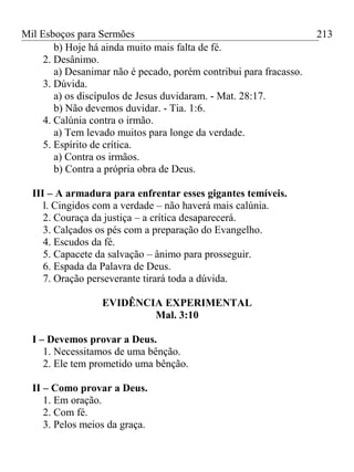 Mil Esboços para Sermões
b) Hoje há ainda muito mais falta de fé.
2. Desânimo.
a) Desanimar não é pecado, porém contribui para fracasso.
3. Dúvida.
a) os discípulos de Jesus duvidaram. - Mat. 28:17.
b) Não devemos duvidar. - Tia. 1:6.
4. Calúnia contra o irmão.
a) Tem levado muitos para longe da verdade.
5. Espírito de crítica.
a) Contra os irmãos.
b) Contra a própria obra de Deus.
III – A armadura para enfrentar esses gigantes temíveis.
l. Cingidos com a verdade – não haverá mais calúnia.
2. Couraça da justiça – a crítica desaparecerá.
3. Calçados os pés com a preparação do Evangelho.
4. Escudos da fé.
5. Capacete da salvação – ânimo para prosseguir.
6. Espada da Palavra de Deus.
7. Oração perseverante tirará toda a dúvida.
EVIDÊNCIA EXPERIMENTAL
Mal. 3:10
I – Devemos provar a Deus.
1. Necessitamos de uma bênção.
2. Ele tem prometido uma bênção.
II – Como provar a Deus.
1. Em oração.
2. Com fé.
3. Pelos meios da graça.
213
 