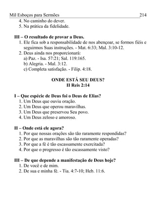 Mil Esboços para Sermões
4. No caminho do dever.
5. Na prática da fidelidade.
III – O resultado de provar a Deus.
1. Ele fica sob a responsabilidade de nos abençoar, se formos fiéis e
seguirmos Suas instruções. - Mat. 6:33; Mal. 3:10-12.
2. Deus ainda nos proporcionará:
a) Paz. - Isa. 57:21; Sal. 119:165.
b) Alegria. - Mal. 3:12.
c) Completa satisfação. - Filip. 4:18.
ONDE ESTÁ SEU DEUS?
II Reis 2:14
I – Que espécie de Deus foi o Deus de Elias?
1. Um Deus que ouviu oração.
2. Um Deus que operou maravilhas.
3. Um Deus que preservou Seu povo.
4. Um Deus zeloso e amoroso.
II – Onde está ele agora?
1. Por que nossas orações são tão raramente respondidas?
2. Por que as maravilhas são tão raramente operadas?
3. Por que a fé é tão escassamente exercitada?
4. Por que o progresso é tão escassamente visto?
III – De que depende a manifestação de Deus hoje?
1. De você e de mim.
2. De sua e minha fé. - Tia. 4:7-10; Heb. 11:6.
214
 
