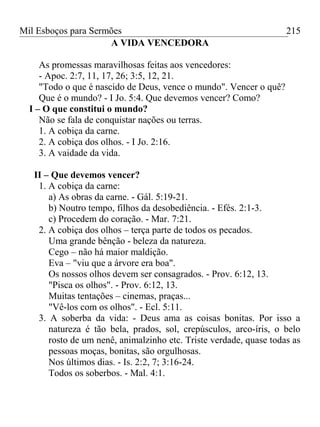 Mil Esboços para Sermões
A VIDA VENCEDORA
As promessas maravilhosas feitas aos vencedores:
- Apoc. 2:7, 11, 17, 26; 3:5, 12, 21.
"Todo o que é nascido de Deus, vence o mundo". Vencer o quê?
Que é o mundo? - I Jo. 5:4. Que devemos vencer? Como?
I – O que constitui o mundo?
Não se fala de conquistar nações ou terras.
1. A cobiça da carne.
2. A cobiça dos olhos. - I Jo. 2:16.
3. A vaidade da vida.
II – Que devemos vencer?
1. A cobiça da carne:
a) As obras da carne. - Gál. 5:19-21.
b) Noutro tempo, filhos da desobediência. - Efés. 2:1-3.
c) Procedem do coração. - Mar. 7:21.
2. A cobiça dos olhos – terça parte de todos os pecados.
Uma grande bênção - beleza da natureza.
Cego – não há maior maldição.
Eva – "viu que a árvore era boa".
Os nossos olhos devem ser consagrados. - Prov. 6:12, 13.
"Pisca os olhos". - Prov. 6:12, 13.
Muitas tentações – cinemas, praças...
"Vê-los com os olhos". - Ecl. 5:11.
3. A soberba da vida: - Deus ama as coisas bonitas. Por isso a
natureza é tão bela, prados, sol, crepúsculos, arco-íris, o belo
rosto de um nenê, animalzinho etc. Triste verdade, quase todas as
pessoas moças, bonitas, são orgulhosas.
Nos últimos dias. - Is. 2:2, 7; 3:16-24.
Todos os soberbos. - Mal. 4:1.
215
 