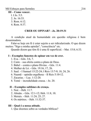 Mil Esboços para Sermões
III – Como vencer.
l. I Jo. 5:5.
2. Jo. 16:33.
3. Rom. 6:12.
4. Rom. 8:37.
CRER OU OPINAR? - Jo. 20:19-31
A condição atual da humanidade em questão religiosa é bem
desanimadora.
Falar-se hoje em fé é estar sujeito a ser ridicularizado. O que dizem
muitos: "Sigo a minha opinião", "consciência" etc.
Quando dizem que têm fé é uma fé superficial. - Mat. 15:8; 6:33.
I – Exemplos funestos de opinar em vez de crer.
1. Eva. - Gên. 3:6, 7.
2. Caim – sua oferta contra o plano de Deus.
3. Babel – contra o plano Divino. - Gên. 11:4.
4. Mulher de Ló. - Gên. 19:16, 17, 26.
5. Saul. - I Samuel 15:22-24; I Reis 13:7-9; 18, 24, 26.
6. Naamã – opinião orgulhosa – II Reis 5:10-12.
7. Zacarias. – Luc. 1:12-20.
8. Tomé – incredulidade crassa. - Jo. 20.
II – Exemplos sublimes de crença.
1. Noé. - Heb. 11:7.
2. Abraão. - Gên. 12:1-12; Heb. 11:8, 10.
3. Moisés. - Heb. 11:24, 25; 27.
4. Os mártires. - Heb. 11:32-37.
III – Qual é a nossa atitude.
1. Que dizemos sobre as verdades bíblicas?
216
 