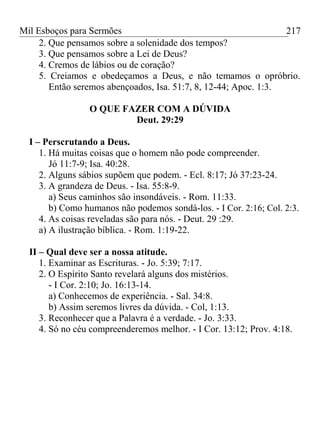 Mil Esboços para Sermões
2. Que pensamos sobre a solenidade dos tempos?
3. Que pensamos sobre a Lei de Deus?
4. Cremos de lábios ou de coração?
5. Creiamos e obedeçamos a Deus, e não temamos o opróbrio.
Então seremos abençoados, Isa. 51:7, 8, 12-44; Apoc. 1:3.
O QUE FAZER COM A DÚVIDA
Deut. 29:29
I – Perscrutando a Deus.
1. Há muitas coisas que o homem não pode compreender.
Jó 11:7-9; Isa. 40:28.
2. Alguns sábios supõem que podem. - Ecl. 8:17; Jó 37:23-24.
3. A grandeza de Deus. - Isa. 55:8-9.
a) Seus caminhos são insondáveis. - Rom. 11:33.
b) Como humanos não podemos sondá-los. - I Cor. 2:16; Col. 2:3.
4. As coisas reveladas são para nós. - Deut. 29 :29.
a) A ilustração bíblica. - Rom. 1:19-22.
II – Qual deve ser a nossa atitude.
1. Examinar as Escrituras. - Jo. 5:39; 7:17.
2. O Espírito Santo revelará alguns dos mistérios.
- I Cor. 2:10; Jo. 16:13-14.
a) Conhecemos de experiência. - Sal. 34:8.
b) Assim seremos livres da dúvida. - Col, 1:13.
3. Reconhecer que a Palavra é a verdade. - Jo. 3:33.
4. Só no céu compreenderemos melhor. - I Cor. 13:12; Prov. 4:18.
217
 