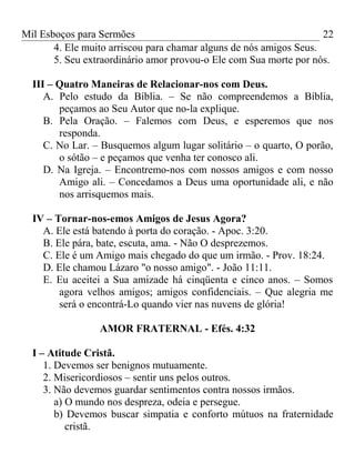 Mil Esboços para Sermões
4. Ele muito arriscou para chamar alguns de nós amigos Seus.
5. Seu extraordinário amor provou-o Ele com Sua morte por nós.
III – Quatro Maneiras de Relacionar-nos com Deus.
A. Pelo estudo da Bíblia. – Se não compreendemos a Bíblia,
peçamos ao Seu Autor que no-la explique.
B. Pela Oração. – Falemos com Deus, e esperemos que nos
responda.
C. No Lar. – Busquemos algum lugar solitário – o quarto, O porão,
o sótão – e peçamos que venha ter conosco ali.
D. Na Igreja. – Encontremo-nos com nossos amigos e com nosso
Amigo ali. – Concedamos a Deus uma oportunidade ali, e não
nos arrisquemos mais.
IV – Tornar-nos-emos Amigos de Jesus Agora?
A. Ele está batendo à porta do coração. - Apoc. 3:20.
B. Ele pára, bate, escuta, ama. - Não O desprezemos.
C. Ele é um Amigo mais chegado do que um irmão. - Prov. 18:24.
D. Ele chamou Lázaro "o nosso amigo". - João 11:11.
E. Eu aceitei a Sua amizade há cinqüenta e cinco anos. – Somos
agora velhos amigos; amigos confidenciais. – Que alegria me
será o encontrá-Lo quando vier nas nuvens de glória!
AMOR FRATERNAL - Efés. 4:32
I – Atitude Cristã.
1. Devemos ser benignos mutuamente.
2. Misericordiosos – sentir uns pelos outros.
3. Não devemos guardar sentimentos contra nossos irmãos.
a) O mundo nos despreza, odeia e persegue.
b) Devemos buscar simpatia e conforto mútuos na fraternidade
cristã.
22
 