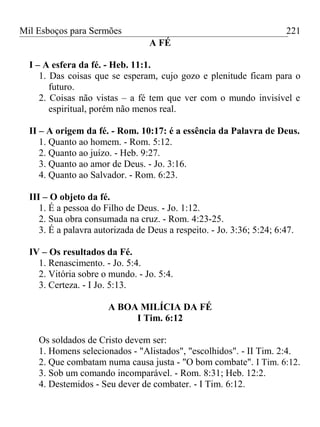Mil Esboços para Sermões
A FÉ
I – A esfera da fé. - Heb. 11:1.
1. Das coisas que se esperam, cujo gozo e plenitude ficam para o
futuro.
2. Coisas não vistas – a fé tem que ver com o mundo invisível e
espiritual, porém não menos real.
II – A origem da fé. - Rom. 10:17: é a essência da Palavra de Deus.
1. Quanto ao homem. - Rom. 5:12.
2. Quanto ao juízo. - Heb. 9:27.
3. Quanto ao amor de Deus. - Jo. 3:16.
4. Quanto ao Salvador. - Rom. 6:23.
III – O objeto da fé.
1. É a pessoa do Filho de Deus. - Jo. 1:12.
2. Sua obra consumada na cruz. - Rom. 4:23-25.
3. É a palavra autorizada de Deus a respeito. - Jo. 3:36; 5:24; 6:47.
IV – Os resultados da Fé.
1. Renascimento. - Jo. 5:4.
2. Vitória sobre o mundo. - Jo. 5:4.
3. Certeza. - I Jo. 5:13.
A BOA MILÍCIA DA FÉ
I Tim. 6:12
Os soldados de Cristo devem ser:
1. Homens selecionados - "Alistados", "escolhidos". - II Tim. 2:4.
2. Que combatam numa causa justa - "O bom combate". I Tim. 6:12.
3. Sob um comando incomparável. - Rom. 8:31; Heb. 12:2.
4. Destemidos - Seu dever de combater. - I Tim. 6:12.
221
 
