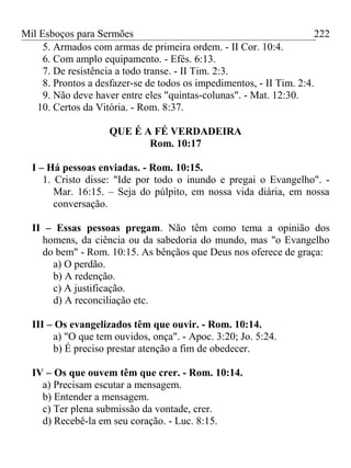 Mil Esboços para Sermões
5. Armados com armas de primeira ordem. - II Cor. 10:4.
6. Com amplo equipamento. - Efés. 6:13.
7. De resistência a todo transe. - II Tim. 2:3.
8. Prontos a desfazer-se de todos os impedimentos, - II Tim. 2:4.
9. Não deve haver entre eles "quintas-colunas". - Mat. 12:30.
10. Certos da Vitória. - Rom. 8:37.
QUE É A FÉ VERDADEIRA
Rom. 10:17
I – Há pessoas enviadas. - Rom. 10:15.
1. Cristo disse: "Ide por todo o inundo e pregai o Evangelho". -
Mar. 16:15. – Seja do púlpito, em nossa vida diária, em nossa
conversação.
II – Essas pessoas pregam. Não têm como tema a opinião dos
homens, da ciência ou da sabedoria do mundo, mas "o Evangelho
do bem" - Rom. 10:15. As bênçãos que Deus nos oferece de graça:
a) O perdão.
b) A redenção.
c) A justificação.
d) A reconciliação etc.
III – Os evangelizados têm que ouvir. - Rom. 10:14.
a) "O que tem ouvidos, onça". - Apoc. 3:20; Jo. 5:24.
b) É preciso prestar atenção a fim de obedecer.
IV – Os que ouvem têm que crer. - Rom. 10:14.
a) Precisam escutar a mensagem.
b) Entender a mensagem.
c) Ter plena submissão da vontade, crer.
d) Recebê-la em seu coração. - Luc. 8:15.
222
 