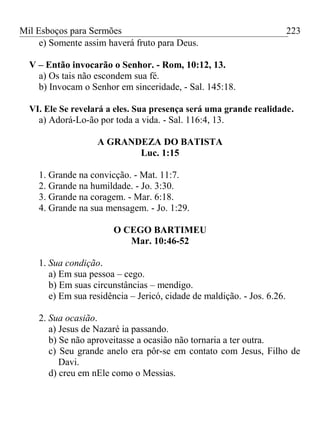 Mil Esboços para Sermões
e) Somente assim haverá fruto para Deus.
V – Então invocarão o Senhor. - Rom, 10:12, 13.
a) Os tais não escondem sua fé.
b) Invocam o Senhor em sinceridade, - Sal. 145:18.
VI. Ele Se revelará a eles. Sua presença será uma grande realidade.
a) Adorá-Lo-ão por toda a vida. - Sal. 116:4, 13.
A GRANDEZA DO BATISTA
Luc. 1:15
1. Grande na convicção. - Mat. 11:7.
2. Grande na humildade. - Jo. 3:30.
3. Grande na coragem. - Mar. 6:18.
4. Grande na sua mensagem. - Jo. 1:29.
O CEGO BARTIMEU
Mar. 10:46-52
1. Sua condição.
a) Em sua pessoa – cego.
b) Em suas circunstâncias – mendigo.
e) Em sua residência – Jericó, cidade de maldição. - Jos. 6.26.
2. Sua ocasião.
a) Jesus de Nazaré ia passando.
b) Se não aproveitasse a ocasião não tornaria a ter outra.
c) Seu grande anelo era pôr-se em contato com Jesus, Filho de
Davi.
d) creu em nEle como o Messias.
223
 
