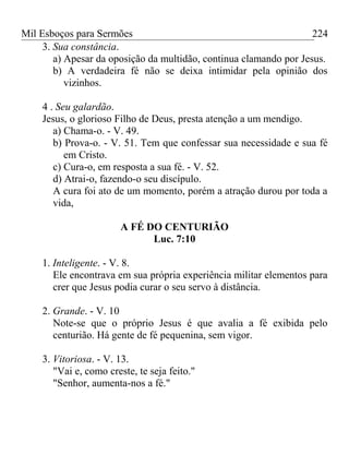 Mil Esboços para Sermões
3. Sua constância.
a) Apesar da oposição da multidão, continua clamando por Jesus.
b) A verdadeira fé não se deixa intimidar pela opinião dos
vizinhos.
4 . Seu galardão.
Jesus, o glorioso Filho de Deus, presta atenção a um mendigo.
a) Chama-o. - V. 49.
b) Prova-o. - V. 51. Tem que confessar sua necessidade e sua fé
em Cristo.
c) Cura-o, em resposta a sua fé. - V. 52.
d) Atrai-o, fazendo-o seu discípulo.
A cura foi ato de um momento, porém a atração durou por toda a
vida,
A FÉ DO CENTURIÃO
Luc. 7:10
1. Inteligente. - V. 8.
Ele encontrava em sua própria experiência militar elementos para
crer que Jesus podia curar o seu servo à distância.
2. Grande. - V. 10
Note-se que o próprio Jesus é que avalia a fé exibida pelo
centurião. Há gente de fé pequenina, sem vigor.
3. Vitoriosa. - V. 13.
"Vai e, como creste, te seja feito."
"Senhor, aumenta-nos a fé."
224
 