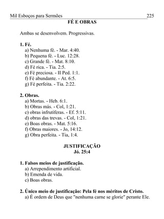 Mil Esboços para Sermões
FÉ E OBRAS
Ambas se desenvolvem. Progressivas.
1. Fé.
a) Nenhuma fé. - Mar. 4:40.
b) Pequena fé. - Luc. 12:28.
c) Grande fé. - Mat. 8:10.
d) Fé rica. - Tia. 2:5.
e) Fé preciosa. - II Ped. 1:1.
f) Fé abundante. - At. 6:5.
g) Fé perfeita. - Tia. 2:22.
2. Obras.
a) Mortas. - Heb. 6:1.
b) Obras más. - Col, 1:21.
c) obras infrutíferas. - Ef. 5:11.
d) obras das trevas. - Col, 1:21.
e) Boas obras. - Mat. 5:16.
f) Obras maiores. - Jo, 14:12.
g) Obra perfeita. - Tia, 1:4.
JUSTIFICAÇÃO
Jó. 25:4
1. Falsos meios de justificação.
a) Arrependimento artificial.
b) Emenda de vida.
c) Boas obras.
2. Único meio de justificação: Pela fé nos méritos de Cristo.
a) É ordem de Deus que "nenhuma carne se glorie" perante Ele.
225
 