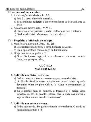Mil Esboços para Sermões
III – Jesus enfrenta a crise.
1. As instruções de Maria. - Jo. 2:5.
a) Este é o texto-chave da narrativa.
b) Estas palavras refletem o amor e confiança de Maria diante da
crise.
2. A reação do mestre-sala. - V. 9-10.
a) O mundo serve primeiro o vinho melhor e depois o inferior.
b) Os dons de Cristo são sempre novos e sãos.
IV – Propósito e influência do milagre.
1. Manifestar a glória de Deus. - Jo. 2:11.
a) Esse milagre manifestou a terna bondade de Jesus.
b) Ele é apresentado como amigo da humanidade.
2. Despertou nos discípulos a fé.
a) Seus discípulos, hoje, são convidados a crer nesse mesmo
Jesus, em qualquer crise,
A DÚVIDA
Mat. 14:28 (22:33)
1. A dúvida nos distrai de Cristo.
a) Pedro começou a sentir o vento e esqueceu-se de Cristo.
b) A dúvida focaliza nossa atenção em outras coisas, quando
devíamos olhar só para Cristo, "o Autor e consumador de
nossa fé".
c) Se olharmos para os homens, o fracasso e o perigo virão
inevitavelmente. E quantos olham para a vida dos outros e
logo se afundam no mar dos escândalos!
2. A dúvida nos enche de temor.
a) Pedro teve medo. Só quem crê pode ter confiança. O medo se
liga à dúvida e não à fé.
227
 