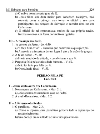 Mil Esboços para Sermões
a) O nobre possuía certo grau de fé.
b) Jesus tinha um dom maior para conceder. Desejava, não
somente curar a criança, mas tornar o oficial e sua casa
participantes das bênçãos da Salvação e acender uma luz em
Cafarnaum.
c) O oficial do rei representava muitos de sua própria nação.
Interessavam-se em Jesus por motivos egoístas.
III – A recompensa da fé.
1. A certeza de Jesus. - Jo. 4:50.
a) "O teu filho vive". - Palavras que comovem a qualquer pai.
b) A agonia e a incerteza deram lugar à paz e às ações de graças.
2. A fé do nobre. - V. 50.
a) Havia mudado de atitude, a condicionar a sua fé.
3. Pergunta feita pela curiosidade humana. - V. 52.
a) Não foi feita por falta de fé.
b) O resultado final. - V. 53.
PERDÃO PELA FÉ
Luc. 5:20
I – Jesus visita outra vez Cafarnaum.
1. Novamente em Cafarnaum. - Mar. 2:1.
a) Jesus estava ensinando na casa de Pedro.
2. A multidão ansiosa. - Mar. 2:2.
II – A fé vence obstáculos.
1. O paralítico. - Mar, 2:3.
a) Como o leproso, esse paralítico perdera toda a esperança do
restabelecimento.
b) Sua doença era resultado de uma vida pecaminosa.
229
 