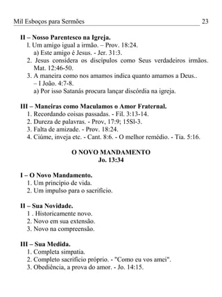 Mil Esboços para Sermões
II – Nosso Parentesco na Igreja.
l. Um amigo igual a irmão. – Prov. 18:24.
a) Este amigo é Jesus. - Jer. 31:3.
2. Jesus considera os discípulos como Seus verdadeiros irmãos.
Mat. 12:46-50.
3. A maneira como nos amamos indica quanto amamos a Deus..
– I João. 4:7-8.
a) Por isso Satanás procura lançar discórdia na igreja.
III – Maneiras como Maculamos o Amor Fraternal.
1. Recordando coisas passadas. - Fil. 3:13-14.
2. Dureza de palavras. - Prov, 17:9; 15Sl-3.
3. Falta de amizade. - Prov. 18:24.
4. Ciúme, inveja etc. - Cant. 8:6. - O melhor remédio. - Tia. 5:16.
O NOVO MANDAMENTO
Jo. 13:34
I – O Novo Mandamento.
1. Um princípio de vida.
2. Um impulso para o sacrifício.
II – Sua Novidade.
1 . Historicamente novo.
2. Novo em sua extensão.
3. Novo na compreensão.
III – Sua Medida.
1. Completa simpatia.
2. Completo sacrifício próprio. - "Como eu vos amei".
3. Obediência, a prova do amor. - Jo. 14:15.
23
 