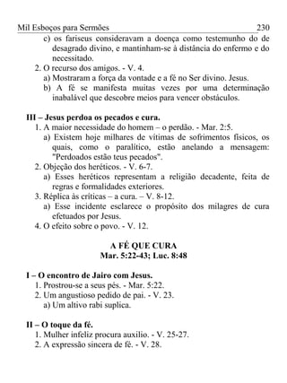Mil Esboços para Sermões
c) os fariseus consideravam a doença como testemunho do de
desagrado divino, e mantinham-se à distância do enfermo e do
necessitado.
2. O recurso dos amigos. - V. 4.
a) Mostraram a força da vontade e a fé no Ser divino. Jesus.
b) A fé se manifesta muitas vezes por uma determinação
inabalável que descobre meios para vencer obstáculos.
III – Jesus perdoa os pecados e cura.
1. A maior necessidade do homem – o perdão. - Mar. 2:5.
a) Existem hoje milhares de vítimas de sofrimentos físicos, os
quais, como o paralítico, estão anelando a mensagem:
"Perdoados estão teus pecados".
2. Objeção dos heréticos. - V. 6-7.
a) Esses heréticos representam a religião decadente, feita de
regras e formalidades exteriores.
3. Réplica às críticas – a cura. – V. 8-12.
a) Esse incidente esclarece o propósito dos milagres de cura
efetuados por Jesus.
4. O efeito sobre o povo. - V. 12.
A FÉ QUE CURA
Mar. 5:22-43; Luc. 8:48
I – O encontro de Jairo com Jesus.
1. Prostrou-se a seus pés. - Mar. 5:22.
2. Um angustioso pedido de pai. - V. 23.
a) Um altivo rabi suplica.
II – O toque da fé.
1. Mulher infeliz procura auxilio. - V. 25-27.
2. A expressão sincera de fé. - V. 28.
230
 
