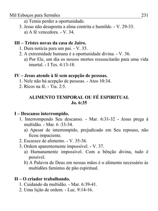 Mil Esboços para Sermões
a) Temia perder a oportunidade.
3. Jesus não desaponta a alma contrita e humilde. - V. 29-33.
a) A fé vencedora. - V. 34.
III – Tristes novas da casa de Jairo.
1. Dura notícia para um pai. - V. 35.
2. A extremidade humana é a oportunidade divina. - V. 36.
a) Por Ele, um dia os nossos mortos ressuscitarão para uma vida
imortal. - I Tes. 4:13-18.
IV – Jesus atende à fé sem acepção de pessoas.
1. Nele não há acepção de pessoas. - Atos 10:34.
2. Ricos na fé. - Tia. 2:5.
ALIMENTO TEMPORAL OU FÉ ESPIRITUAL
Jo. 6:35
I – Descanso interrompido.
1. Interrompendo Seu descanso. - Mar. 6:31-32 - Jesus prega à
multidão. - Mar. 6 :33-34.
a) Apesar de interrompido, prejudicado em Seu repouso, não
ficou impaciente.
2. Escassez de alimento. - V. 35-36.
3. Ordem aparentemente impossível. - V. 37.
a) Humanamente impossível. Com a bênção divina, tudo é
possível.
b) A Palavra de Deus em nossas mãos é o alimento necessário às
multidões famintas de pão espiritual.
II – O criador trabalhando.
1. Cuidando da multidão. - Mar. 6:39-41.
2. Uma lição de ordem. - Luc. 9:14-16.
231
 