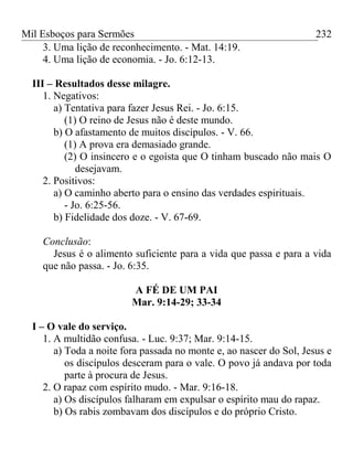 Mil Esboços para Sermões
3. Uma lição de reconhecimento. - Mat. 14:19.
4. Uma lição de economia. - Jo. 6:12-13.
III – Resultados desse milagre.
1. Negativos:
a) Tentativa para fazer Jesus Rei. - Jo. 6:15.
(1) O reino de Jesus não é deste mundo.
b) O afastamento de muitos discípulos. - V. 66.
(1) A prova era demasiado grande.
(2) O insincero e o egoísta que O tinham buscado não mais O
desejavam.
2. Positivos:
a) O caminho aberto para o ensino das verdades espirituais.
- Jo. 6:25-56.
b) Fidelidade dos doze. - V. 67-69.
Conclusão:
Jesus é o alimento suficiente para a vida que passa e para a vida
que não passa. - Jo. 6:35.
A FÉ DE UM PAI
Mar. 9:14-29; 33-34
I – O vale do serviço.
1. A multidão confusa. - Luc. 9:37; Mar. 9:14-15.
a) Toda a noite fora passada no monte e, ao nascer do Sol, Jesus e
os discípulos desceram para o vale. O povo já andava por toda
parte à procura de Jesus.
2. O rapaz com espírito mudo. - Mar. 9:16-18.
a) Os discípulos falharam em expulsar o espírito mau do rapaz.
b) Os rabis zombavam dos discípulos e do próprio Cristo.
232
 