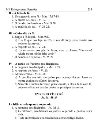 Mil Esboços para Sermões
II – A falta de fé.
1. Uma geração sem fé. - Mat. 17:17-18.
2. A ordem de Jesus. - V. 17.
3. O desafio do demônio. - Mar. 9:20.
4. A angústia do pai. - V. 21-22.
III – O desafio da fé.
1. Repto à fé do pai. - Mar. 9:23.
a) É a fé que nos liga ao Céu e nos dá força para resistir aos
poderes das trevas.
2. A resposta do pai. - V. 24.
a) Lancemo-nos aos pés de Jesus, com o clamor: "Eu creio!
Ajuda-me na minha falta de fé!"
3. O demônio é expulso. - V. 25-27.
IV – A razão do fracasso dos discípulos.
1. A pergunta dos discípulos. - Mar. 9:28.
2. A resposta de Jesus. - V. 20.
3. Atitude errada. - V. 33-34.
a) A escolha dos três discípulos para acompanharem Jesus ao
monte excitou os ciúmes dos nove.
b) Somente a súplica fervente, perseverante, a Deus, feita com fé,
pode ser eficaz na batalha contra os príncipes das trevas.
UM CEGO VÊ E CRÊ
Jo. 9:1-38; 5
I – Idéia errada quanto ao pecado
1. A pergunta dos discípulos. - Jo. 9:1-2.
a) Geralmente, acreditavam os judeus, o pecado é punido nesta
vida.
b) Toda enfermidade era considerada como castigo divino.
233
 