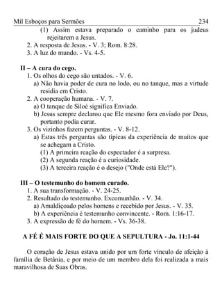 Mil Esboços para Sermões
(1) Assim estava preparado o caminho para os judeus
rejeitarem a Jesus.
2. A resposta de Jesus. - V. 3; Rom. 8:28.
3. A luz do mundo. - Vs. 4-5.
II – A cura do cego.
1. Os olhos do cego são untados. - V. 6.
a) Não havia poder de cura no lodo, ou no tanque, mas a virtude
residia em Cristo.
2. A cooperação humana. - V. 7.
a) O tanque de Siloé significa Enviado.
b) Jesus sempre declarou que Ele mesmo fora enviado por Deus,
portanto podia curar.
3. Os vizinhos fazem perguntas. - V. 8-12.
a) Estas três perguntas são típicas da experiência de muitos que
se achegam a Cristo.
(1) A primeira reação do espectador é a surpresa.
(2) A segunda reação é a curiosidade.
(3) A terceira reação é o desejo ("Onde está Ele?").
III – O testemunho do homem curado.
1. A sua transformação. - V. 24-25.
2. Resultado do testemunho. Excomunhão. - V. 34.
a) Amaldiçoado pelos homens e recebido por Jesus. - V. 35.
b) A experiência é testemunho convincente. - Rom. 1:16-17.
3. A expressão de fé do homem. - Vs. 36-38.
A FÉ É MAIS FORTE DO QUE A SEPULTURA - Jo. 11:1-44
O coração de Jesus estava unido por um forte vínculo de afeição à
família de Betânia, e por meio de um membro dela foi realizada a mais
maravilhosa de Suas Obras.
234
 