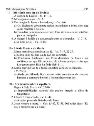 Mil Esboços para Sermões
I – Infortúnio num lar de Betânia.
1. A doença de Lázaro. - Jo. 11:1-2.
2. Mensagem a Jesus. - V. 3.
3. Declaração de Jesus sobre a doença. - Vs. 4-6.
a) Os discípulos certamente teriam estranhado a frieza com que
Jesus recebera a notícia.
b) Dois dias demorou-Se a atender. Essa demora era um mistério
para os discípulos.
4. A viagem à Judéia e a conversação com os discípulos. - V. 7-16.
a) A lição de fé. - Vs. 15-16,
II – A fé de Marta e de Maria.
1. Marta manifesta e confessa sua fé. - Vs. 7-17, 22-27.
a) Marta tinha fé, mas sua fé não era completa.
b) Confessou, finalmente, sua fé na divindade de Jesus e sua
confiança em que Ele era capaz de efetuar qualquer coisa que
Lhe aprouvesse. Esta é a fé de Heb. 11:1.
2. Maria exprime sua fé e Jesus simpatiza com seu sofrimento.
- V. 28-36.
a) Ainda que Filho de Deus, revestira-Se, no entanto, da natureza
humana e comoveu-Se com a humanidade e sua dor.
III – A fé triunfa sobre a sepultura.
1. Repto à fé de Marta. - V. 37-40.
a) Impossibilidades naturais não podem impedir a Obra do
Onipotente.
2. Lázaro é ressuscitado, - V. 41-44.
a) A maior prova da divindade de Jesus.
3. Jesus venceu a morte. - I Cor. 15:42, 53-55. Daí poder dizer: "Eu
sou a ressurreição e a vida."
235
 