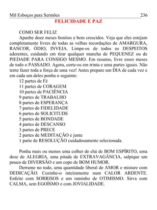 Mil Esboços para Sermões
FELICIDADE E PAZ
COMO SER FELIZ
Apanhe doze meses bonitos e bem crescidos. Veja que eles estejam
completamente livres de todas as velhas recordações de AMARGURA,
RANCOR, ÓDIO, INVEJA. Limpe-os de todos os DESPEITOS
aderentes, cuidando em tirar qualquer mancha de PEQUENEZ ou de
PIEDADE PARA CONSIGO MESMO. Em resumo, livre esses meses
de todo o PASSADO. Agora, corte-os em trinta e uma partes iguais. Não
tente fazer toda a força de uma vez! Antes prepare um DIA de cada vez e
em cada um deles ponha o seguinte:
12 partes de Fé
11 partes de CORAGEM
10 partes de PACIÊNCIA
9 partes de TRABALHO
8 partes de ESPERANÇA
7 partes de FIDELIDADE
6 partes de SOLICITUDE
5 partes de BONDADE
4 partes de DESCANSO
3 partes de PRECE
2 partes de MEDITAÇÃO e junte
1 parte de RESOLUÇÃO cuidadosamente selecionada.
Ponha mais ou menos uma colher de chá de BOM ESPÍRITO, uma
dose de ALEGRIA, uma pitada de EXTRAVAGÂNCIA, salpique um
pouco de DIVERSÃO e um copo de BOM HUMOR.
Derrame no todo, uma quantidade liberal de AMOR e misture com
DEDICAÇÃO. Cozinhe-o inteiramente num CALOR ARDENTE.
Enfeite com SORRISOS e um raminho de OTIMISMO. Sirva com
CALMA, sem EGOÍSMO e com JOVIALIDADE.
236
 