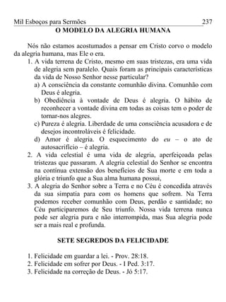 Mil Esboços para Sermões
O MODELO DA ALEGRIA HUMANA
Nós não estamos acostumados a pensar em Cristo corvo o modelo
da alegria humana, mas Ele o era.
1. A vida terrena de Cristo, mesmo em suas tristezas, era uma vida
de alegria sem paralelo. Quais foram as principais características
da vida de Nosso Senhor nesse particular?
a) A consciência da constante comunhão divina. Comunhão com
Deus é alegria.
b) Obediência à vontade de Deus é alegria. O hábito de
reconhecer a vontade divina em todas as coisas tem o poder de
tornar-nos alegres.
c) Pureza é alegria. Liberdade de uma consciência acusadora e de
desejos incontroláveis é felicidade.
d) Amor é alegria. O esquecimento do eu – o ato de
autosacrifício – é alegria.
2. A vida celestial é uma vida de alegria, aperfeiçoada pelas
tristezas que passaram. A alegria celestial do Senhor se encontra
na contínua extensão dos benefícios de Sua morte e em toda a
glória e triunfo que a Sua alma humana possui,
3. A alegria do Senhor sobre a Terra e no Céu é concedida através
da sua simpatia para com os homens que sofrem. Na Terra
podemos receber comunhão com Deus, perdão e santidade; no
Céu participaremos de Seu triunfo. Nossa vida terrena nunca
pode ser alegria pura e não interrompida, mas Sua alegria pode
ser a mais real e profunda.
SETE SEGREDOS DA FELICIDADE
1. Felicidade em guardar a lei. - Prov. 28:18.
2. Felicidade em sofrer por Deus. - I Ped. 3:17.
3. Felicidade na correção de Deus. - Jó 5:17.
237
 