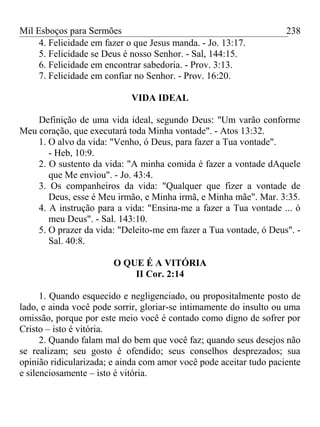 Mil Esboços para Sermões
4. Felicidade em fazer o que Jesus manda. - Jo. 13:17.
5. Felicidade se Deus é nosso Senhor. - Sal, 144:15.
6. Felicidade em encontrar sabedoria. - Prov. 3:13.
7. Felicidade em confiar no Senhor. - Prov. 16:20.
VIDA IDEAL
Definição de uma vida ideal, segundo Deus: "Um varão conforme
Meu coração, que executará toda Minha vontade". - Atos 13:32.
1. O alvo da vida: "Venho, ó Deus, para fazer a Tua vontade".
- Heb, 10:9.
2. O sustento da vida: "A minha comida é fazer a vontade dAquele
que Me enviou". - Jo. 43:4.
3. Os companheiros da vida: "Qualquer que fizer a vontade de
Deus, esse é Meu irmão, e Minha irmã, e Minha mãe". Mar. 3:35.
4. A instrução para a vida: "Ensina-me a fazer a Tua vontade ... ó
meu Deus". - Sal. 143:10.
5. O prazer da vida: "Deleito-me em fazer a Tua vontade, ó Deus". -
Sal. 40:8.
O QUE É A VITÓRIA
II Cor. 2:14
1. Quando esquecido e negligenciado, ou propositalmente posto de
lado, e ainda você pode sorrir, gloriar-se intimamente do insulto ou uma
omissão, porque por este meio você é contado como digno de sofrer por
Cristo – isto é vitória.
2. Quando falam mal do bem que você faz; quando seus desejos não
se realizam; seu gosto é ofendido; seus conselhos desprezados; sua
opinião ridicularizada; e ainda com amor você pode aceitar tudo paciente
e silenciosamente – isto é vitória.
238
 