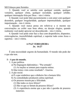 Mil Esboços para Sermões
3. Quando você se satisfaz com qualquer comida, qualquer
vestuário, qualquer clima, qualquer sociedade, qualquer solidão,
qualquer interrupção feita por Deus – isto é vitória.
4. Quando você pode lidar pacientemente e com amor com qualquer
desordem, qualquer irregularidade, qualquer impontualidade, qualquer
importunação – isto é vitória.
5. Quando você nunca pensa em referir-se a si mesmo nas
conversações ou exibir suas boas obras, ou desejar elogios, quando
realmente você puder apreciar ser desconhecido – isto é vitória.
6. Quando você pode estar face a face com desperdícios, disparates,
extravagâncias, insensibilidade espiritual, e suportar tudo como Jesus o
suportou – isto é vitória.
A PAZ VERDADEIRA
Jo. 14:27
É uma necessidade urgente da humanidade. O mundo não pode dar
o que não tem.
I – A paz do mundo.
1. A paz política.
a) Na linguagem diplomática - "Paz armada".
(1) As nações se armam para respeito mútuo.
b) Que temos visto como resultado? - Guerras.
2. A paz social.
a) É a que estabelece que o dinheiro faz o homem feliz.
b) As comodidades produzem calma espiritual.
c) Os prazeres trazem paz e felicidade.
(1) São todos os ricos felizes?
(2) São os que se fartam de prazeres felizes?
(3) A experiência ensina que a paz não é questão de prazeres
materiais.
239
 