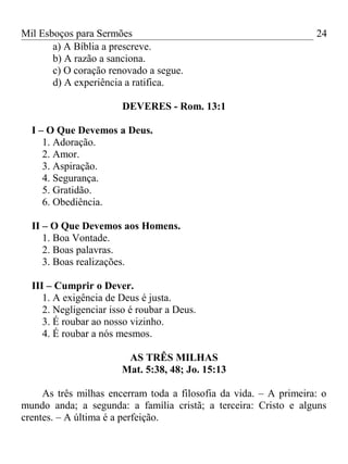 Mil Esboços para Sermões
a) A Bíblia a prescreve.
b) A razão a sanciona.
c) O coração renovado a segue.
d) A experiência a ratifica.
DEVERES - Rom. 13:1
I – O Que Devemos a Deus.
1. Adoração.
2. Amor.
3. Aspiração.
4. Segurança.
5. Gratidão.
6. Obediência.
II – O Que Devemos aos Homens.
1. Boa Vontade.
2. Boas palavras.
3. Boas realizações.
III – Cumprir o Dever.
1. A exigência de Deus é justa.
2. Negligenciar isso é roubar a Deus.
3. É roubar ao nosso vizinho.
4. É roubar a nós mesmos.
AS TRÊS MILHAS
Mat. 5:38, 48; Jo. 15:13
As três milhas encerram toda a filosofia da vida. – A primeira: o
mundo anda; a segunda: a família cristã; a terceira: Cristo e alguns
crentes. – A última é a perfeição.
24
 
