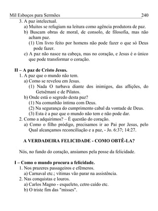 Mil Esboços para Sermões
3. A paz intelectual.
a) Muitos se refugiam na leitura como agência produtora de paz.
b) Buscam obras de moral, de consolo, de filosofia, mas não
acham paz.
(1) Um livro feito por homens não pode fazer o que só Deus
pode fazer.
c) A paz não nasce na cabeça, mas no coração, e Jesus é o único
que pode transformar o coração.
II – A paz de Cristo Jesus.
1. A paz que o mundo não tem.
a) Como se revelou em Jesus.
(1) Nada O turbava diante dos inimigos, das aflições, do
Getsêmani e de Pilatos.
b) Onde está o segredo desta paz?
(1) Na comunhão íntima com Deus.
(2) Na segurança do cumprimento cabal da vontade de Deus.
(3) Esta é a paz que o mundo não tem e não pode dar.
2. Como a adquirimos? – É questão do coração.
a) Como o filho pródigo, precisamos ir ao Pai por Jesus, pelo
Qual alcançamos reconciliação e a paz, - Jo. 6:37; 14:27.
A VERDADEIRA FELICIDADE - COMO OBTÊ-LA?
Nós, no fundo do coração, ansiamos pela posse da felicidade.
I – Como o mundo procura a felicidade.
1. Nos prazeres passageiros e efêmeros.
a) Carnaval etc.; vítimas vão parar na assistência.
2. Nas conquistas e louros.
a) Carlos Magno - esqueleto, cetro caído etc.
b) O triste fim das "misses".
240
 