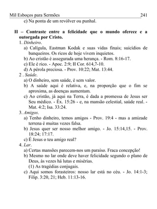 Mil Esboços para Sermões
c) Na ponta de um revólver ou punhal.
II – Contraste entre a felicidade que o mundo oferece e a
outorgada por Cristo.
1. Dinheiro.
a) Calígula, Eastman Kodak e suas vidas finais; suicídios de
banqueiros. Os ricos de hoje vivem inquietos.
b) Ao cristão é assegurada uma herança. - Rom. 8:16-17.
c) Ele é rico. - Apoc. 2:9; II Cor. 614,7-10.
d) A pérola preciosa. - Prov. 10:22; Mat. 13:44.
2 . Saúde.
a) O dinheiro, sem saúde, é sem valor.
b) A saúde aqui é relativa, e, na proporção que o fim se
aproxima, as doenças aumentam.
c) Ao cristão, já aqui na Terra, é dada a promessa de Jesus ser
Seu médico. - Êx. 15:26 - e, na mansão celestial, saúde real. -
Mat. 4:2; Isa. 33:24.
3. Amigos.
a) Tenho dinheiro, temos amigos - Prov. 19:4 - mas a amizade
terrena é muitas vezes falsa.
b) Jesus quer ser nosso melhor amigo. - Jo. 15:14,15. - Prov.
18:24; 17:17.
c) É Jesus o teu amigo real?
4. Lar.
a) Certas mansões parecem-nos um paraíso. Fraca concepção!
b) Mesmo no lar onde deve haver felicidade segundo o plano de
Deus, às vezes há lutas e misérias.
(1) As tragédias conjugais.
c) Aqui somos forasteiros: nosso lar está no céu. - Jo. 14:1-3;
Filip. 3:20, 21; Heb. 11:13-16.
241
 