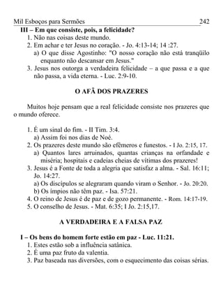 Mil Esboços para Sermões
III – Em que consiste, pois, a felicidade?
1. Não nas coisas deste mundo.
2. Em achar e ter Jesus no coração. - Jo. 4:13-14; 14 :27.
a) O que disse Agostinho: "O nosso coração não está tranqüilo
enquanto não descansar em Jesus."
3. Jesus nos outorga a verdadeira felicidade – a que passa e a que
não passa, a vida eterna. - Luc. 2:9-10.
O AFÃ DOS PRAZERES
Muitos hoje pensam que a real felicidade consiste nos prazeres que
o mundo oferece.
1. É um sinal do fim. - II Tim. 3:4.
a) Assim foi nos dias de Noé.
2. Os prazeres deste mundo são efêmeros e funestos. - I Jo. 2:15, 17.
a) Quantos lares arruinados, quantas crianças na orfandade e
miséria; hospitais e cadeias cheias de vítimas dos prazeres!
3. Jesus é a Fonte de toda a alegria que satisfaz a alma. - Sal. 16:11;
Jo. 14:27.
a) Os discípulos se alegraram quando viram o Senhor. - Jo. 20:20.
b) Os ímpios não têm paz. - Isa. 57:21.
4. O reino de Jesus é de paz e de gozo permanente. - Rom. 14:17-19.
5. O conselho de Jesus. - Mat. 6:35; I Jo. 2:15,17.
A VERDADEIRA E A FALSA PAZ
I – Os bens do homem forte estão em paz - Luc. 11:21.
1. Estes estão sob a influência satânica.
2. É uma paz fruto da valentia.
3. Paz baseada nas diversões, com o esquecimento das coisas sérias.
242
 