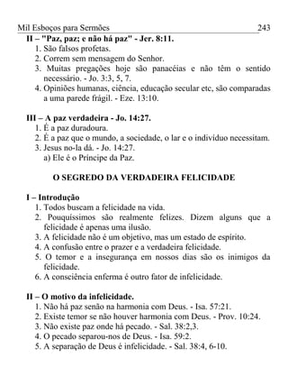 Mil Esboços para Sermões
II – "Paz, paz; e não há paz" - Jer. 8:11.
1. São falsos profetas.
2. Correm sem mensagem do Senhor.
3. Muitas pregações hoje são panacéias e não têm o sentido
necessário. - Jo. 3:3, 5, 7.
4. Opiniões humanas, ciência, educação secular etc, são comparadas
a uma parede frágil. - Eze. 13:10.
III – A paz verdadeira - Jo. 14:27.
1. É a paz duradoura.
2. É a paz que o mundo, a sociedade, o lar e o indivíduo necessitam.
3. Jesus no-la dá. - Jo. 14:27.
a) Ele é o Príncipe da Paz.
O SEGREDO DA VERDADEIRA FELICIDADE
I – Introdução
1. Todos buscam a felicidade na vida.
2. Pouquíssimos são realmente felizes. Dizem alguns que a
felicidade é apenas uma ilusão.
3. A felicidade não é um objetivo, mas um estado de espírito.
4. A confusão entre o prazer e a verdadeira felicidade.
5. O temor e a insegurança em nossos dias são os inimigos da
felicidade.
6. A consciência enferma é outro fator de infelicidade.
II – O motivo da infelicidade.
1. Não há paz senão na harmonia com Deus. - Isa. 57:21.
2. Existe temor se não houver harmonia com Deus. - Prov. 10:24.
3. Não existe paz onde há pecado. - Sal. 38:2,3.
4. O pecado separou-nos de Deus. - Isa. 59:2.
5. A separação de Deus é infelicidade. - Sal. 38:4, 6-10.
243
 
