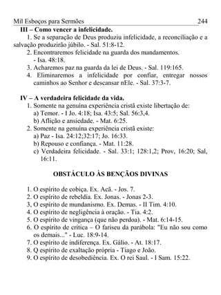 Mil Esboços para Sermões
III – Como vencer a infelicidade.
1. Se a separação de Deus produziu infelicidade, a reconciliação e a
salvação produzirão júbilo. - Sal. 51:8-12.
2. Encontraremos felicidade na guarda dos mandamentos.
- Isa. 48:18.
3. Acharemos paz na guarda da lei de Deus. - Sal. 119:165.
4. Eliminaremos a infelicidade por confiar, entregar nossos
caminhos ao Senhor e descansar nEle. - Sal. 37:3-7.
IV – A verdadeira felicidade da vida.
1. Somente na genuína experiência cristã existe libertação de:
a) Temor. - I Jo. 4:18; Isa. 43:5; Sal. 56:3,4.
b) Aflição e ansiedade. - Mat. 6:25.
2. Somente na genuína experiência cristã existe:
a) Paz - Isa. 24:12;32:17; Jo. 16:33.
b) Repouso e confiança. - Mat. 11:28.
c) Verdadeira felicidade. - Sal. 33:1; 128:1,2; Prov, 16:20; Sal,
16:11.
OBSTÁCULO ÀS BENÇÃOS DIVINAS
1. O espírito de cobiça. Ex. Acã. - Jos. 7.
2. O espírito de rebeldia. Ex. Jonas. - Jonas 2-3.
3, O espírito de mundanismo. Ex. Demas. - II Tim. 4:10.
4. O espírito de negligência à oração. - Tia. 4:2.
5. O espírito de vingança (que não perdoa). - Mat. 6:14-15.
6. O espírito de crítica – O fariseu da parábola: "Eu não sou como
os demais..." - Luc. 18:9-14.
7. O espírito de indiferença. Ex. Gálio. - At. 18:17.
8. Q espírito de exaltação própria - Tiago e João.
9. O espírito de desobediência. Ex. O rei Saul. - I Sam. 15:22.
244
 