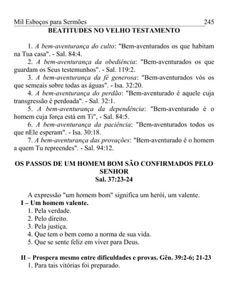 Mil Esboços para Sermões
BEATITUDES NO VELHO TESTAMENTO
1. A bem-aventurança do culto: "Bem-aventurados os que habitam
na Tua casa". - Sal. 84:4.
2. A bem-aventurança da obediência: "Bem-aventurados os que
guardam os Seus testemunhos". - Sal. 119:2.
3. A bem-aventurança da fé generosa: "Bem-aventurados vós os
que semeais sobre todas as águas". - Isa. 32:20.
4. A bem-aventurança do perdão: "Bem-aventurado é aquele cuja
transgressão é perdoada". - Sal. 32:1.
5. A bem-aventurança da dependência: "Bem-aventurado é o
homem cuja força está em Ti", - Sal. 84:5.
6. A bem-aventurança da paciência: "Bem-aventurados todos os
que nEle esperam". - Isa. 30:18.
7. A bem-aventurança das provações: "Bem-aventurado é o homem
a quem Tu repreendes". - Sal. 94:12.
OS PASSOS DE UM HOMEM BOM SÃO CONFIRMADOS PELO
SENHOR
Sal. 37:23-24
A expressão "um homem bom" significa um herói, um valente.
I – Um homem valente.
1. Pela verdade.
2. Pelo direito.
3. Pela justiça.
4. Que tem o bem como a norma de sua vida.
5. Que se sente feliz em viver para Deus.
II – Prospera mesmo entre dificuldades e provas. Gên. 39:2-6; 21-23
1. Para tais vitórias foi preparado.
245
 
