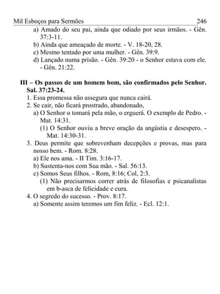 Mil Esboços para Sermões
a) Amado do seu pai, ainda que odiado por seus irmãos. - Gên.
37:3-11.
b) Ainda que ameaçado de morte. - V. 18-20, 28.
c) Mesmo tentado por uma mulher. - Gên. 39:9.
d) Lançado numa prisão. - Gên. 39:20 - o Senhor estava com ele.
- Gên. 21:22.
III – Os passos de um homem bom, são confirmados pelo Senhor.
Sal. 37:23-24.
1. Essa promessa não assegura que nunca cairá.
2. Se cair, não ficará prostrado, abandonado,
a) O Senhor o tomará pela mão, o erguerá. O exemplo de Pedro. -
Mat. 14:31.
(1) O Senhor ouviu a breve oração da angústia e desespero. -
Mat. 14:30-31.
3. Deus permite que sobrevenham decepções e provas, mas para
nosso bem. - Rom. 8:28.
a) Ele nos ama. - II Tim. 3:16-17.
b) Sustenta-nos com Sua mão. - Sal. 56:13.
c) Somos Seus filhos. - Rom, 8:16; Col, 2:3.
(1) Não precisarmos correr atrás de filosofias e psicanalistas
em b-asca de felicidade e cura.
4. O segredo do sucesso. - Prov. 8:17.
a) Somente assim teremos um fim feliz. - Ecl. 12:1.
246
 