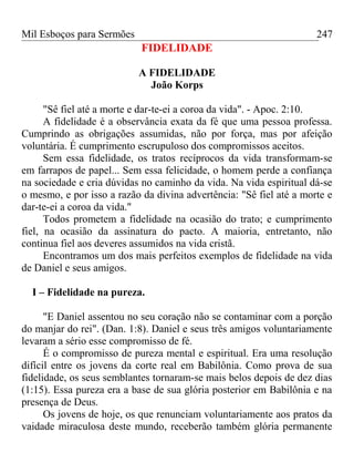 Mil Esboços para Sermões
FIDELIDADE
A FIDELIDADE
João Korps
"Sê fiel até a morte e dar-te-ei a coroa da vida". - Apoc. 2:10.
A fidelidade é a observância exata da fé que uma pessoa professa.
Cumprindo as obrigações assumidas, não por força, mas por afeição
voluntária. É cumprimento escrupuloso dos compromissos aceitos.
Sem essa fidelidade, os tratos recíprocos da vida transformam-se
em farrapos de papel... Sem essa felicidade, o homem perde a confiança
na sociedade e cria dúvidas no caminho da vida. Na vida espiritual dá-se
o mesmo, e por isso a razão da divina advertência: "Sê fiel até a morte e
dar-te-ei a coroa da vida."
Todos prometem a fidelidade na ocasião do trato; e cumprimento
fiel, na ocasião da assinatura do pacto. A maioria, entretanto, não
continua fiel aos deveres assumidos na vida cristã.
Encontramos um dos mais perfeitos exemplos de fidelidade na vida
de Daniel e seus amigos.
I – Fidelidade na pureza.
"E Daniel assentou no seu coração não se contaminar com a porção
do manjar do rei". (Dan. 1:8). Daniel e seus três amigos voluntariamente
levaram a sério esse compromisso de fé.
É o compromisso de pureza mental e espiritual. Era uma resolução
difícil entre os jovens da corte real em Babilônia. Como prova de sua
fidelidade, os seus semblantes tornaram-se mais belos depois de dez dias
(1:15). Essa pureza era a base de sua glória posterior em Babilônia e na
presença de Deus.
Os jovens de hoje, os que renunciam voluntariamente aos pratos da
vaidade miraculosa deste mundo, receberão também glória permanente
247
 