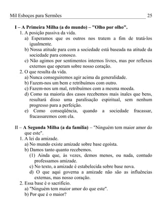Mil Esboços para Sermões
I – A Primeira Milha (a do mundo) – "Olho por olho".
1. A posição passiva da vida.
a) Esperamos que os outros nos tratem a fim de tratá-los
igualmente.
b) Nossa atitude para com a sociedade está baseada na atitude da
sociedade para conosco.
c) Não agimos por sentimentos internos livres, mas por reflexos
externos que operam sobre nosso coração.
2. O que resulta da vida.
a) Nunca conseguiremos agir acima da generalidade.
b) Fazem-nos um bem e retribuímos com outro.
c) Fazem-nos um mal, retribuímos com a mesma moeda.
d) Como na maioria dos casos recebemos mais inales que bens,
resultará disso uma paralisação espiritual, sem nenhum
progresso para a perfeição.
e) Como conseqüência, quando a sociedade fracassar,
fracassaremos com ela.
II – A Segunda Milha (a da família) – "Ninguém tem maior amor do
que este".
1. A lei da amizade.
a) No mundo existe amizade sobre base egoísta.
b) Damos tanto quanto recebemos.
(1) Ainda que, às vezes, demos menos, ou nada, contudo
professamos amizade.
c) No texto, a amizade é estabelecida sobre base nova.
d) O que aqui governa a amizade não são as influências
externas, mas nosso coração.
2. Essa base é o sacrifício.
a) "Ninguém tem maior amor do que este".
b) Por que é o maior?
25
 