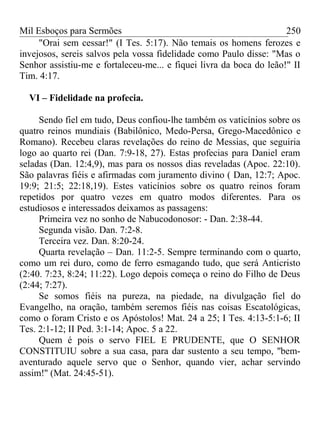 Mil Esboços para Sermões
"Orai sem cessar!" (I Tes. 5:17). Não temais os homens ferozes e
invejosos, sereis salvos pela vossa fidelidade como Paulo disse: "Mas o
Senhor assistiu-me e fortaleceu-me... e fiquei livra da boca do leão!" II
Tim. 4:17.
VI – Fidelidade na profecia.
Sendo fiel em tudo, Deus confiou-lhe também os vaticínios sobre os
quatro reinos mundiais (Babilônico, Medo-Persa, Grego-Macedônico e
Romano). Recebeu claras revelações do reino de Messias, que seguiria
logo ao quarto rei (Dan. 7:9-18, 27). Estas profecias para Daniel eram
seladas (Dan. 12:4,9), mas para os nossos dias reveladas (Apoc. 22:10).
São palavras fiéis e afirmadas com juramento divino ( Dan, 12:7; Apoc.
19:9; 21:5; 22:18,19). Estes vaticínios sobre os quatro reinos foram
repetidos por quatro vezes em quatro modos diferentes. Para os
estudiosos e interessados deixamos as passagens:
Primeira vez no sonho de Nabucodonosor: - Dan. 2:38-44.
Segunda visão. Dan. 7:2-8.
Terceira vez. Dan. 8:20-24.
Quarta revelação – Dan. 11:2-5. Sempre terminando com o quarto,
como um rei duro, como de ferro esmagando tudo, que será Anticristo
(2:40. 7:23, 8:24; 11:22). Logo depois começa o reino do Filho de Deus
(2:44; 7:27).
Se somos fiéis na pureza, na piedade, na divulgação fiel do
Evangelho, na oração, também seremos fiéis nas coisas Escatológicas,
como o foram Cristo e os Apóstolos! Mat. 24 a 25; I Tes. 4:13-5:1-6; II
Tes. 2:1-12; II Ped. 3:1-14; Apoc. 5 a 22.
Quem é pois o servo FIEL E PRUDENTE, que O SENHOR
CONSTITUIU sobre a sua casa, para dar sustento a seu tempo, ''bem-
aventurado aquele servo que o Senhor, quando vier, achar servindo
assim!'' (Mat. 24:45-51).
250
 
