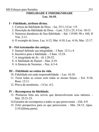 Mil Esboços para Sermões
FIDELIDADE E FIDEDIGNIDADE
Luc. 16:10.
I – Fidelidade, atributo divino.
1. Certeza da fidelidade de Deus. - Isa. 25:1; I Cor. 1:9.
2. Descrição da fidelidade de Deus. - Lam. 3:22 e 23; I Cor. 10:13.
3. Natureza duradoura de Sua fidelidade. - Sal. 119:89, 90 e 160; II
Tim. 2:13.
4. O exemplo de Jesus. Luc. 6:12; Mat. 4:10; Luc. 4:16; Mar. 12:17.
II – Fiel testemunho dos antigos.
5. Samuel defende sua integridade. - I Sam. 12:3 e 4.
6. Incentivo para a fidelidade. - I Sam. 12:24.
7. A integridade de Jó. - Jó 1:20-22.
8. A fidelidade de Daniel. - Dan. 6:10.
9. A firmeza de Neemias. - Nee. 6:3-4.
III – Fidelidade na rotina da vida.
10. Fidelidade em cada responsabilidade. - Luc. 16:10.
11. Fazer todas as coisas com todas as nossas forças. - Ecl. 9:10;
Rom. 12:11.
12. Prova da mordomia. - I Cor. 4:2.
IV – Recompensa da fidelidade.
13. Promessa feita aos servos que desenvolveram seus talentos. -
Mat. 25:21-23.
14.Garantia de recompensa a todos os que perseveram. - Gál. 6:9.
15. Feliz perspectiva para os que perseveram. - Mat. 24:13; Apoc.
2:10 (última parte).
251
 